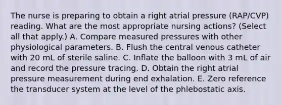 The nurse is preparing to obtain a right atrial pressure (RAP/CVP) reading. What are the most appropriate nursing actions? (Select all that apply.) A. Compare measured pressures with other physiological parameters. B. Flush the central venous catheter with 20 mL of sterile saline. C. Inflate the balloon with 3 mL of air and record the pressure tracing. D. Obtain the right atrial pressure measurement during end exhalation. E. Zero reference the transducer system at the level of the phlebostatic axis.