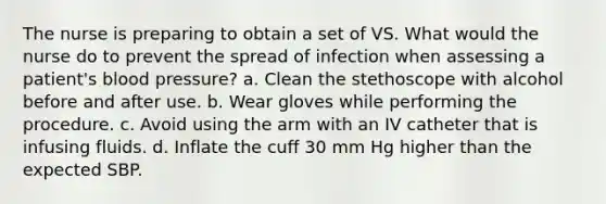 The nurse is preparing to obtain a set of VS. What would the nurse do to prevent the spread of infection when assessing a patient's blood pressure? a. Clean the stethoscope with alcohol before and after use. b. Wear gloves while performing the procedure. c. Avoid using the arm with an IV catheter that is infusing fluids. d. Inflate the cuff 30 mm Hg higher than the expected SBP.