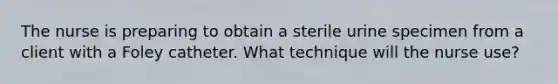 The nurse is preparing to obtain a sterile urine specimen from a client with a Foley catheter. What technique will the nurse use?