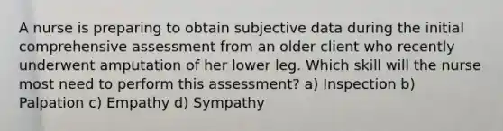 A nurse is preparing to obtain subjective data during the initial comprehensive assessment from an older client who recently underwent amputation of her lower leg. Which skill will the nurse most need to perform this assessment? a) Inspection b) Palpation c) Empathy d) Sympathy