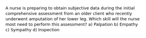 A nurse is preparing to obtain subjective data during the initial comprehensive assessment from an older client who recently underwent amputation of her lower leg. Which skill will the nurse most need to perform this assessment? a) Palpation b) Empathy c) Sympathy d) Inspection