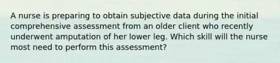 A nurse is preparing to obtain subjective data during the initial comprehensive assessment from an older client who recently underwent amputation of her lower leg. Which skill will the nurse most need to perform this assessment?