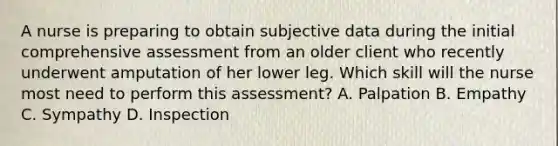 A nurse is preparing to obtain subjective data during the initial comprehensive assessment from an older client who recently underwent amputation of her lower leg. Which skill will the nurse most need to perform this assessment? A. Palpation B. Empathy C. Sympathy D. Inspection