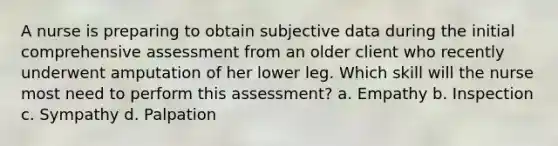 A nurse is preparing to obtain subjective data during the initial comprehensive assessment from an older client who recently underwent amputation of her lower leg. Which skill will the nurse most need to perform this assessment? a. Empathy b. Inspection c. Sympathy d. Palpation