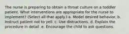 The nurse is preparing to obtain a throat culture on a toddler patient. What interventions are appropriate for the nurse to implement? (Select all that apply.) a. Model desired behavior. b. Instruct patient not to yell. c. Use distractions. d. Explain the procedure in detail .e. Encourage the child to ask questions.