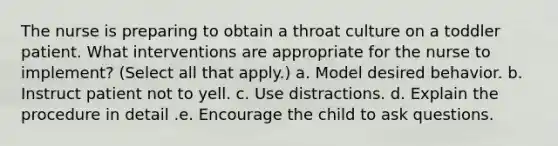 The nurse is preparing to obtain a throat culture on a toddler patient. What interventions are appropriate for the nurse to implement? (Select all that apply.) a. Model desired behavior. b. Instruct patient not to yell. c. Use distractions. d. Explain the procedure in detail .e. Encourage the child to ask questions.