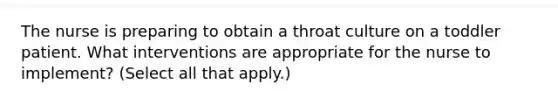 The nurse is preparing to obtain a throat culture on a toddler patient. What interventions are appropriate for the nurse to implement? (Select all that apply.)