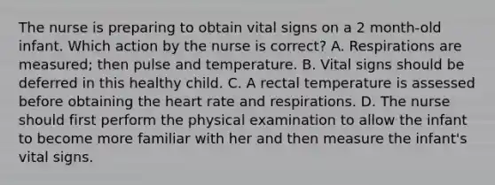 The nurse is preparing to obtain vital signs on a 2 month-old infant. Which action by the nurse is correct? A. Respirations are measured; then pulse and temperature. B. Vital signs should be deferred in this healthy child. C. A rectal temperature is assessed before obtaining the heart rate and respirations. D. The nurse should first perform the physical examination to allow the infant to become more familiar with her and then measure the infant's vital signs.