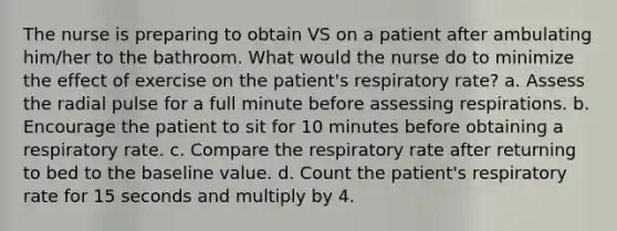 The nurse is preparing to obtain VS on a patient after ambulating him/her to the bathroom. What would the nurse do to minimize the effect of exercise on the patient's respiratory rate? a. Assess the radial pulse for a full minute before assessing respirations. b. Encourage the patient to sit for 10 minutes before obtaining a respiratory rate. c. Compare the respiratory rate after returning to bed to the baseline value. d. Count the patient's respiratory rate for 15 seconds and multiply by 4.