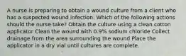 A nurse is preparing to obtain a wound culture from a client who has a suspected wound infection. Which of the following actions should the nurse take? Obtain the culture using a clean cotton applicator Clean the wound with 0.9% sodium chloride Collect drainage from the area surrounding the wound Place the applicator in a dry vial until cultures are complete.