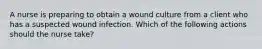 A nurse is preparing to obtain a wound culture from a client who has a suspected wound infection. Which of the following actions should the nurse take?