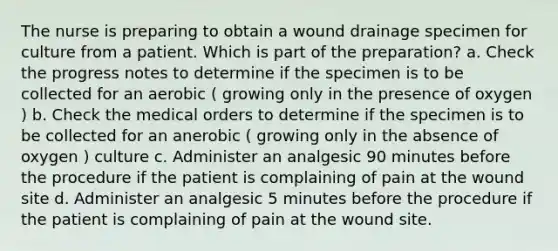 The nurse is preparing to obtain a wound drainage specimen for culture from a patient. Which is part of the preparation? a. Check the progress notes to determine if the specimen is to be collected for an aerobic ( growing only in the presence of oxygen ) b. Check the medical orders to determine if the specimen is to be collected for an anerobic ( growing only in the absence of oxygen ) culture c. Administer an analgesic 90 minutes before the procedure if the patient is complaining of pain at the wound site d. Administer an analgesic 5 minutes before the procedure if the patient is complaining of pain at the wound site.