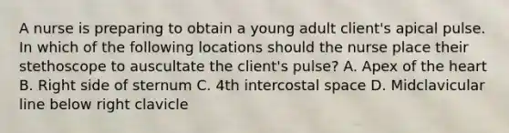 A nurse is preparing to obtain a young adult client's apical pulse. In which of the following locations should the nurse place their stethoscope to auscultate the client's pulse? A. Apex of the heart B. Right side of sternum C. 4th intercostal space D. Midclavicular line below right clavicle