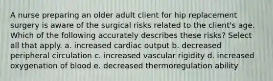 A nurse preparing an older adult client for hip replacement surgery is aware of the surgical risks related to the client's age. Which of the following accurately describes these risks? Select all that apply. a. increased cardiac output b. decreased peripheral circulation c. increased vascular rigidity d. increased oxygenation of blood e. decreased thermoregulation ability