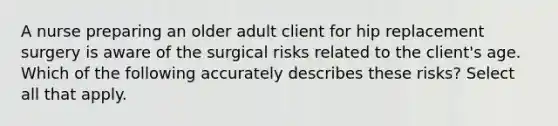 A nurse preparing an older adult client for hip replacement surgery is aware of the surgical risks related to the client's age. Which of the following accurately describes these risks? Select all that apply.