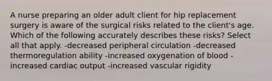 A nurse preparing an older adult client for hip replacement surgery is aware of the surgical risks related to the client's age. Which of the following accurately describes these risks? Select all that apply. -decreased peripheral circulation -decreased thermoregulation ability -increased oxygenation of blood -increased cardiac output -increased vascular rigidity