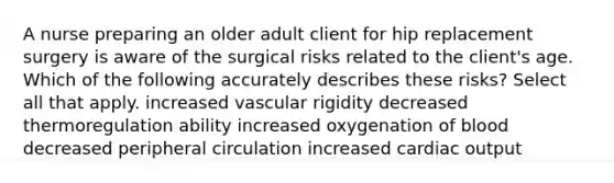 A nurse preparing an older adult client for hip replacement surgery is aware of the surgical risks related to the client's age. Which of the following accurately describes these risks? Select all that apply. increased vascular rigidity decreased thermoregulation ability increased oxygenation of blood decreased peripheral circulation increased cardiac output