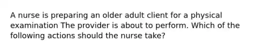 A nurse is preparing an older adult client for a physical examination The provider is about to perform. Which of the following actions should the nurse take?