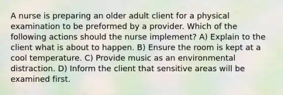 A nurse is preparing an older adult client for a physical examination to be preformed by a provider. Which of the following actions should the nurse implement? A) Explain to the client what is about to happen. B) Ensure the room is kept at a cool temperature. C) Provide music as an environmental distraction. D) Inform the client that sensitive areas will be examined first.