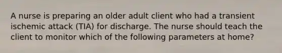 A nurse is preparing an older adult client who had a transient ischemic attack (TIA) for discharge. The nurse should teach the client to monitor which of the following parameters at home?