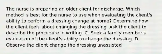 The nurse is preparing an older client for discharge. Which method is best for the nurse to use when evaluating the client's ability to perform a dressing change at home? Determine how the client feels about changing the dressing. Ask the client to describe the procedure in writing. C. Seek a family member's evaluation of the client's ability to change the dressing. D. Observe the client change the dressing unassisted