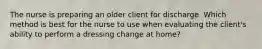 The nurse is preparing an older client for discharge. Which method is best for the nurse to use when evaluating the client's ability to perform a dressing change at home?