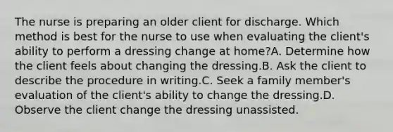 The nurse is preparing an older client for discharge. Which method is best for the nurse to use when evaluating the client's ability to perform a dressing change at home?A. Determine how the client feels about changing the dressing.B. Ask the client to describe the procedure in writing.C. Seek a family member's evaluation of the client's ability to change the dressing.D. Observe the client change the dressing unassisted.