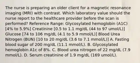 The nurse is preparing an older client for a magnetic resonance imaging (MRI) with contrast. Which laboratory value should the nurse report to the healthcare provider before the scan is performed? Reference Range: Glycosylated hemoglobin (A1C) [4% to 5.9%] Creatinine [0.5 to 1.1 mg/dL (44 to 97 umol/L)] Glucose [74 to 106 mg/dL (4.1 to 5.9 mmol/L)] Blood Urea Nitrogen (BUN) [10 to 20 mg/dL (3.6 to 7.1 mmol/L)] A. Fasting blood sugar of 200 mg/dL (11.1 mmol/L). B. Glycosylated hemoglobin A1c of 8%. C. Blood urea nitrogen of 22 mg/dL (7.9 mmol/L). D. Serum creatinine of 1.9 mg/dL (169 umol/L).