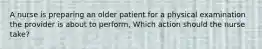 A nurse is preparing an older patient for a physical examination the provider is about to perform, Which action should the nurse take?