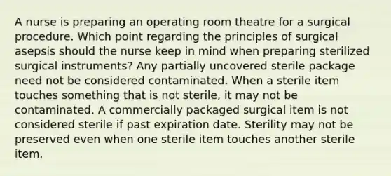 A nurse is preparing an operating room theatre for a surgical procedure. Which point regarding the principles of surgical asepsis should the nurse keep in mind when preparing sterilized surgical instruments? Any partially uncovered sterile package need not be considered contaminated. When a sterile item touches something that is not sterile, it may not be contaminated. A commercially packaged surgical item is not considered sterile if past expiration date. Sterility may not be preserved even when one sterile item touches another sterile item.