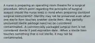 A nurse is preparing an operating room theatre for a surgical procedure. Which point regarding the principles of surgical asepsis should the nurse keep in mind when preparing sterilized surgical instruments? -Sterility may not be preserved even when one sterile item touches another sterile item. -Any partially uncovered sterile package need not be considered contaminated. -A commercially packaged surgical item is not considered sterile if past expiration date. -When a sterile item touches something that is not sterile, it may not be contaminated.