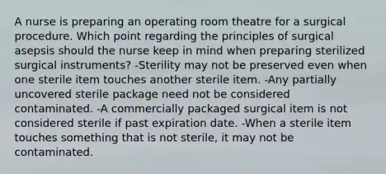 A nurse is preparing an operating room theatre for a surgical procedure. Which point regarding the principles of surgical asepsis should the nurse keep in mind when preparing sterilized surgical instruments? -Sterility may not be preserved even when one sterile item touches another sterile item. -Any partially uncovered sterile package need not be considered contaminated. -A commercially packaged surgical item is not considered sterile if past expiration date. -When a sterile item touches something that is not sterile, it may not be contaminated.