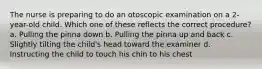 The nurse is preparing to do an otoscopic examination on a 2-year-old child. Which one of these reflects the correct procedure? a. Pulling the pinna down b. Pulling the pinna up and back c. Slightly tilting the child's head toward the examiner d. Instructing the child to touch his chin to his chest