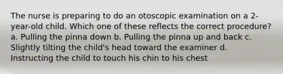 The nurse is preparing to do an otoscopic examination on a 2-year-old child. Which one of these reflects the correct procedure? a. Pulling the pinna down b. Pulling the pinna up and back c. Slightly tilting the child's head toward the examiner d. Instructing the child to touch his chin to his chest