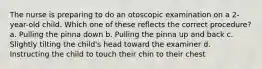 The nurse is preparing to do an otoscopic examination on a 2-year-old child. Which one of these reflects the correct procedure? a. Pulling the pinna down b. Pulling the pinna up and back c. Slightly tilting the child's head toward the examiner d. Instructing the child to touch their chin to their chest