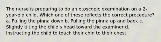 The nurse is preparing to do an otoscopic examination on a 2-year-old child. Which one of these reflects the correct procedure? a. Pulling the pinna down b. Pulling the pinna up and back c. Slightly tilting the child's head toward the examiner d. Instructing the child to touch their chin to their chest