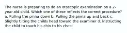 The nurse is preparing to do an otoscopic examination on a 2-year-old child. Which one of these reflects the correct procedure? a. Pulling the pinna down b. Pulling the pinna up and back c. Slightly tilting the childs head toward the examiner d. Instructing the child to touch his chin to his chest