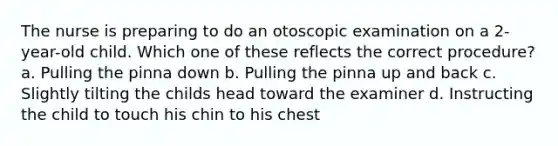 The nurse is preparing to do an otoscopic examination on a 2-year-old child. Which one of these reflects the correct procedure? a. Pulling the pinna down b. Pulling the pinna up and back c. Slightly tilting the childs head toward the examiner d. Instructing the child to touch his chin to his chest