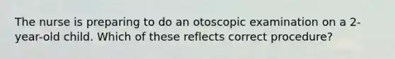 The nurse is preparing to do an otoscopic examination on a 2-year-old child. Which of these reflects correct procedure?