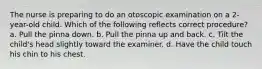 The nurse is preparing to do an otoscopic examination on a 2-year-old child. Which of the following reflects correct procedure? a. Pull the pinna down. b. Pull the pinna up and back. c. Tilt the child's head slightly toward the examiner. d. Have the child touch his chin to his chest.