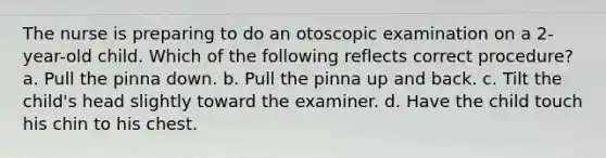 The nurse is preparing to do an otoscopic examination on a 2-year-old child. Which of the following reflects correct procedure? a. Pull the pinna down. b. Pull the pinna up and back. c. Tilt the child's head slightly toward the examiner. d. Have the child touch his chin to his chest.