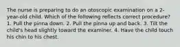 The nurse is preparing to do an otoscopic examination on a 2-year-old child. Which of the following reflects correct procedure? 1. Pull the pinna down. 2. Pull the pinna up and back. 3. Tilt the child's head slightly toward the examiner. 4. Have the child touch his chin to his chest.