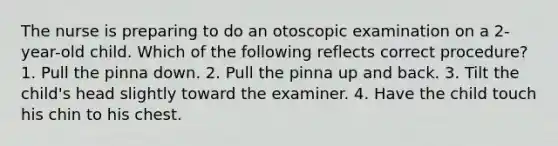 The nurse is preparing to do an otoscopic examination on a 2-year-old child. Which of the following reflects correct procedure? 1. Pull the pinna down. 2. Pull the pinna up and back. 3. Tilt the child's head slightly toward the examiner. 4. Have the child touch his chin to his chest.