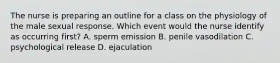 The nurse is preparing an outline for a class on the physiology of the male sexual response. Which event would the nurse identify as occurring first? A. sperm emission B. penile vasodilation C. psychological release D. ejaculation