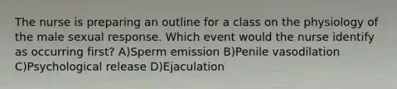 The nurse is preparing an outline for a class on the physiology of the male sexual response. Which event would the nurse identify as occurring first? A)Sperm emission B)Penile vasodilation C)Psychological release D)Ejaculation
