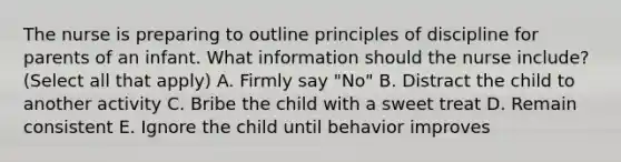 The nurse is preparing to outline principles of discipline for parents of an infant. What information should the nurse include? (Select all that apply) A. Firmly say "No" B. Distract the child to another activity C. Bribe the child with a sweet treat D. Remain consistent E. Ignore the child until behavior improves