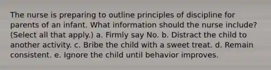 The nurse is preparing to outline principles of discipline for parents of an infant. What information should the nurse include? (Select all that apply.) a. Firmly say No. b. Distract the child to another activity. c. Bribe the child with a sweet treat. d. Remain consistent. e. Ignore the child until behavior improves.