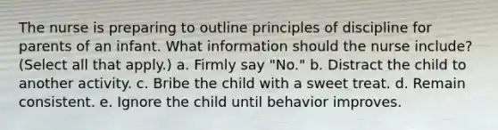 The nurse is preparing to outline principles of discipline for parents of an infant. What information should the nurse include? (Select all that apply.) a. Firmly say "No." b. Distract the child to another activity. c. Bribe the child with a sweet treat. d. Remain consistent. e. Ignore the child until behavior improves.