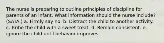 The nurse is preparing to outline principles of discipline for parents of an infant. What information should the nurse include? (SATA.) a. Firmly say no. b. Distract the child to another activity. c. Bribe the child with a sweet treat. d. Remain consistent. e. ignore the child until behavior improves.