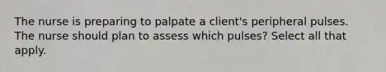 The nurse is preparing to palpate a client's peripheral pulses. The nurse should plan to assess which pulses? Select all that apply.